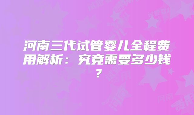 河南三代试管婴儿全程费用解析：究竟需要多少钱？