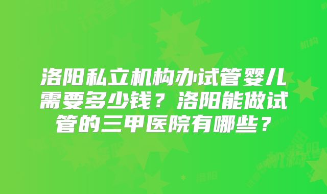 洛阳私立机构办试管婴儿需要多少钱？洛阳能做试管的三甲医院有哪些？