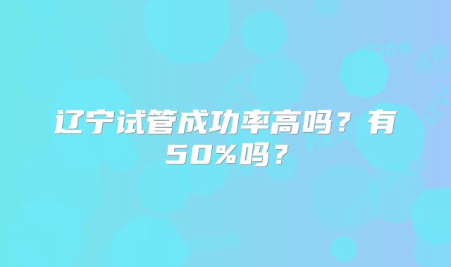 辽宁试管成功率高吗?有50%吗?