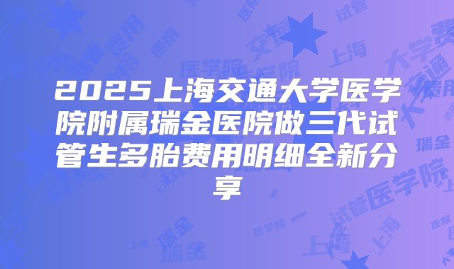 2025上海交通大学医学院附属瑞金医院做三代试管生多胎费用明细全新分享