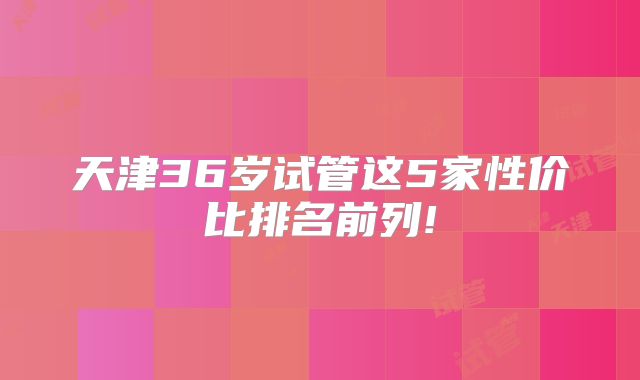 天津36岁试管这5家性价比排名前列!