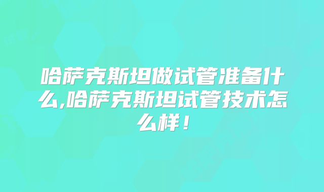 哈萨克斯坦做试管准备什么,哈萨克斯坦试管技术怎么样！