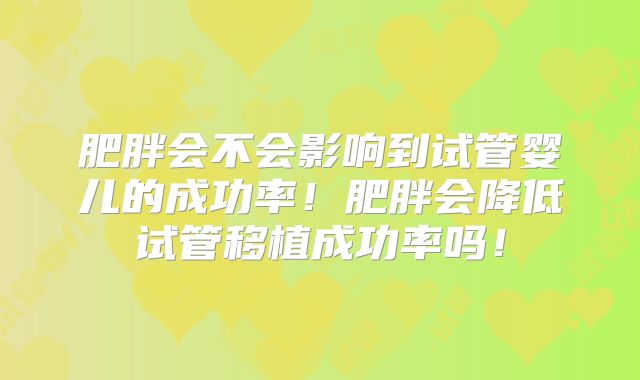 肥胖会不会影响到试管婴儿的成功率!肥胖会降低试管移植成功率吗!