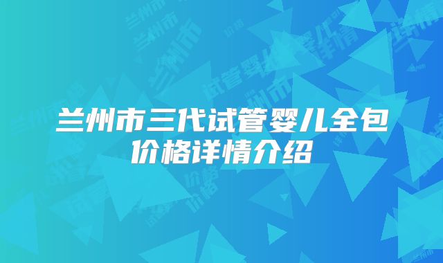 兰州市三代试管婴儿全包价格详情介绍