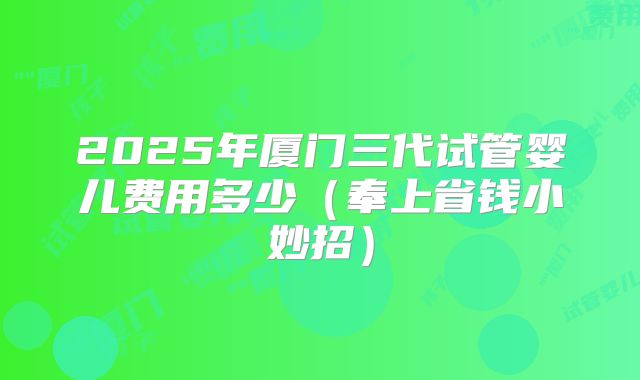 2025年厦门三代试管婴儿费用多少(奉上省钱小妙招)