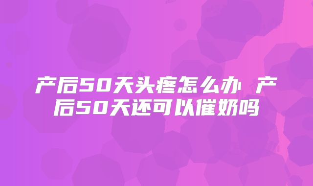 产后50天头疼怎么办 产后50天还可以催奶吗