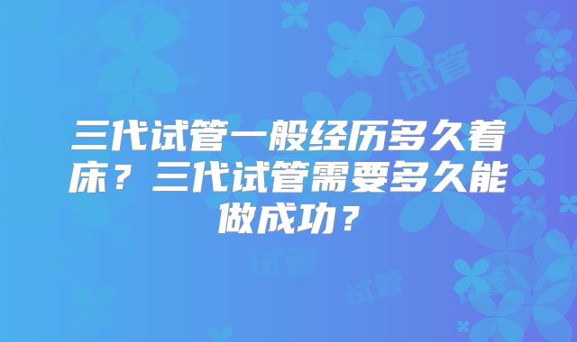 三代试管一般经历多久着床?三代试管需要多久能做成功?