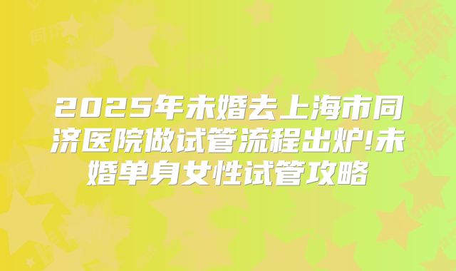 2025年未婚去上海市同济医院做试管流程出炉!未婚单身女性试管攻略