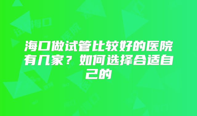 海口做试管比较好的医院有几家？如何选择合适自己的
