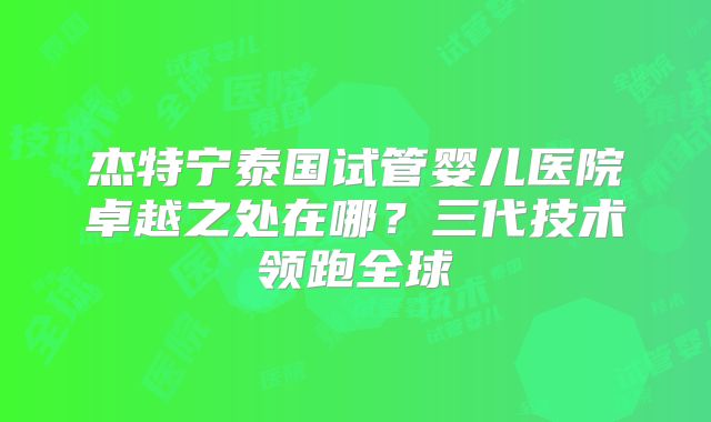 杰特宁泰国试管婴儿医院卓越之处在哪？三代技术领跑全球