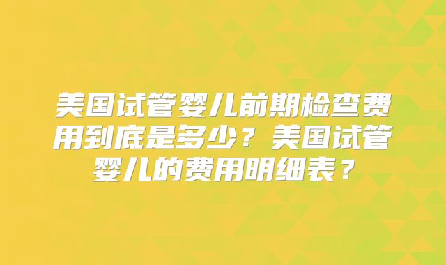 美国试管婴儿前期检查费用到底是多少?美国试管婴儿的费用明细表?