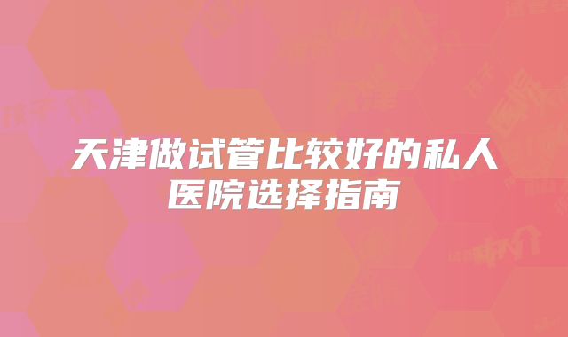 天津做试管比较好的私人医院选择指南