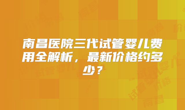 南昌医院三代试管婴儿费用全解析，最新价格约多少？