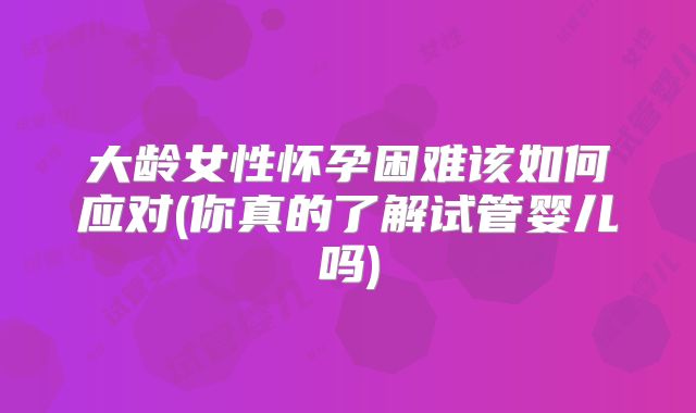 大龄女性怀孕困难该如何应对(你真的了解试管婴儿吗)