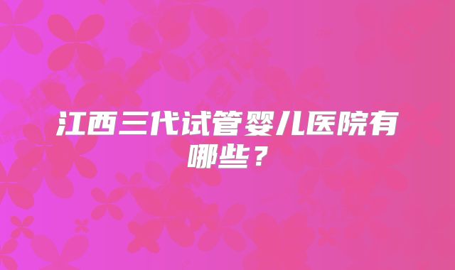 江西三代试管婴儿医院有哪些?