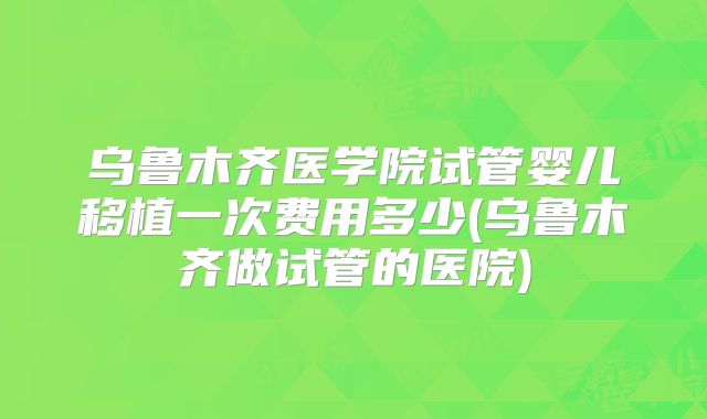 乌鲁木齐医学院试管婴儿移植一次费用多少(乌鲁木齐做试管的医院)