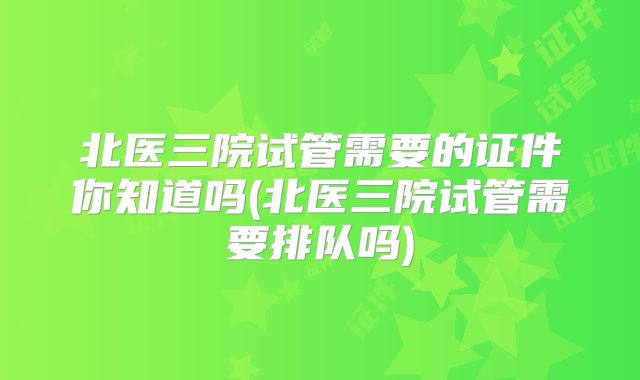 北医三院试管需要的证件你知道吗(北医三院试管需要排队吗)