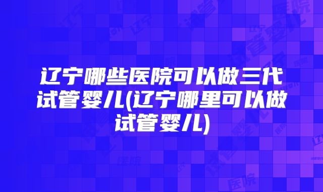 辽宁哪些医院可以做三代试管婴儿(辽宁哪里可以做试管婴儿)