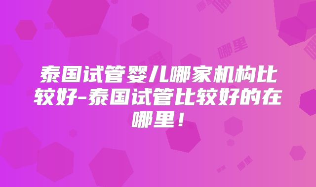 泰国试管婴儿哪家机构比较好-泰国试管比较好的在哪里!