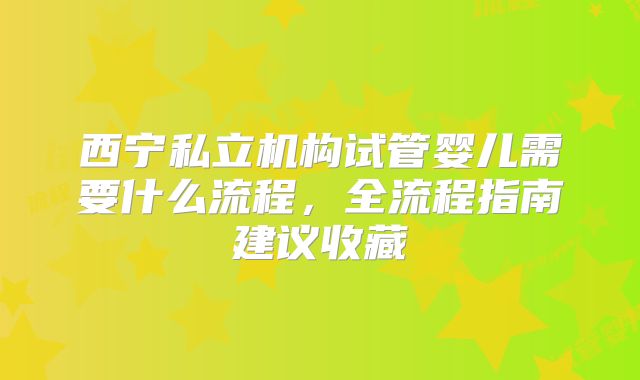 西宁私立机构试管婴儿需要什么流程，全流程指南建议收藏