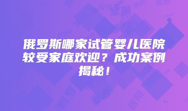 俄罗斯哪家试管婴儿医院较受家庭欢迎？成功案例揭秘！