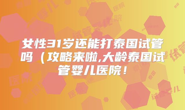 女性31岁还能打泰国试管吗(攻略来啦,大龄泰国试管婴儿医院!