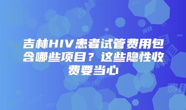 吉林HIV患者试管费用包含哪些项目?这些隐性收费要当心