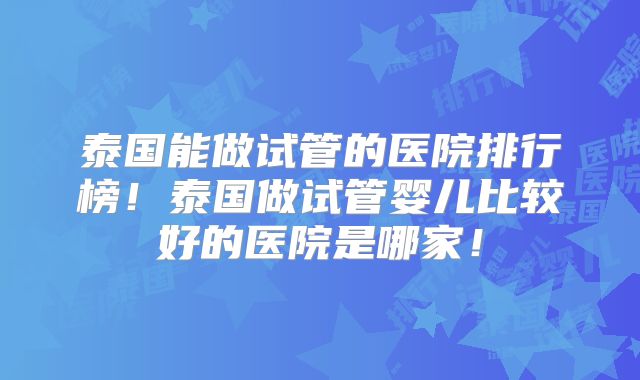 泰国能做试管的医院排行榜！泰国做试管婴儿比较好的医院是哪家！
