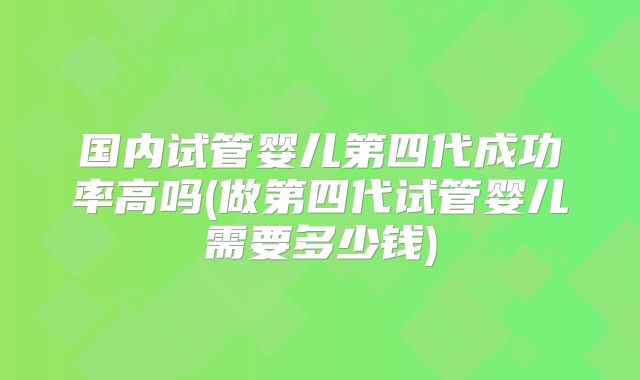 国内试管婴儿第四代成功率高吗(做第四代试管婴儿需要多少钱)
