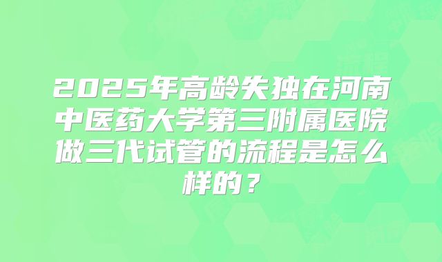 2025年高龄失独在河南中医药大学第三附属医院做三代试管的流程是怎么样的？