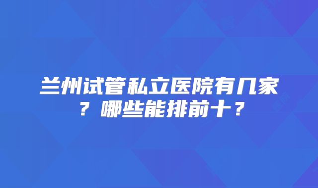 兰州试管私立医院有几家？哪些能排前十？