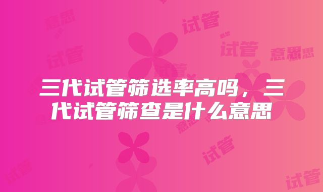 三代试管筛选率高吗，三代试管筛查是什么意思
