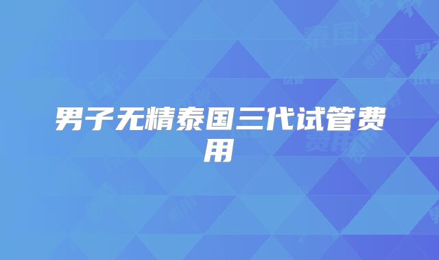 男子无精泰国三代试管费用