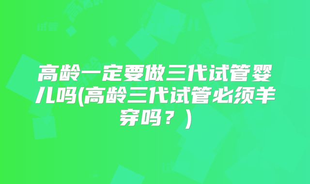 高龄一定要做三代试管婴儿吗(高龄三代试管必须羊穿吗？)