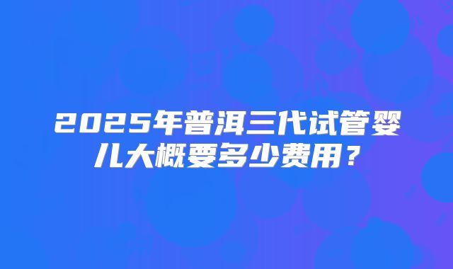 2025年普洱三代试管婴儿大概要多少费用?