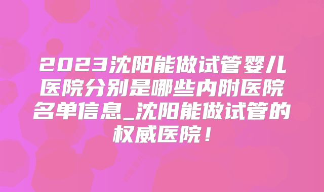 2023沈阳能做试管婴儿医院分别是哪些内附医院名单信息_沈阳能做试管的权威医院！