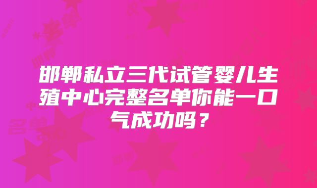 邯郸私立三代试管婴儿生殖中心完整名单你能一口气成功吗？