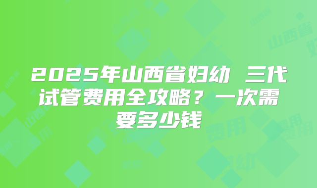 2025年山西省妇幼 三代试管费用全攻略?一次需要多少钱