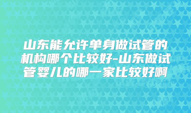 山东能允许单身做试管的机构哪个比较好-山东做试管婴儿的哪一家比较好啊