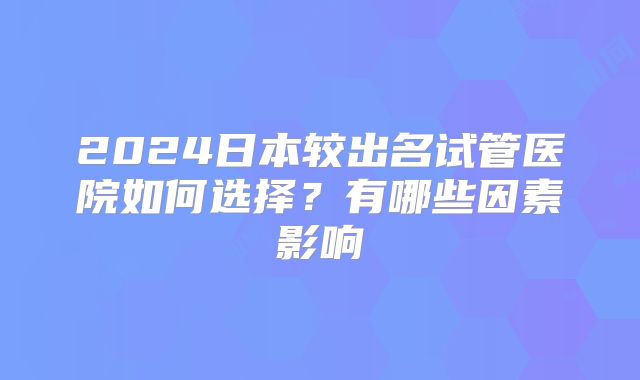 2024日本较出名试管医院如何选择?有哪些因素影响
