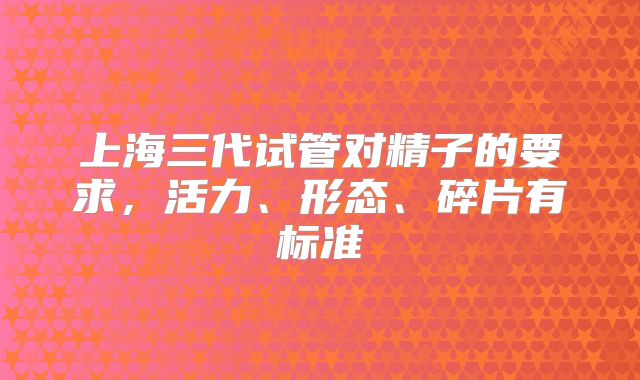 上海三代试管对精子的要求，活力、形态、碎片有标准