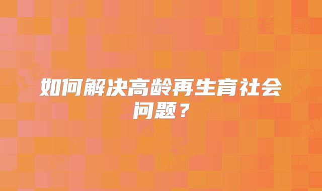 如何解决高龄再生育社会问题？