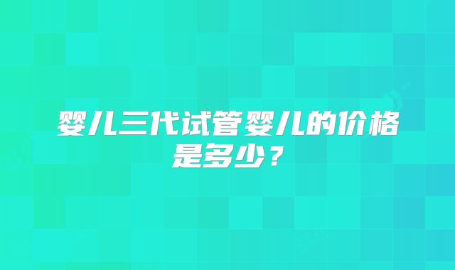 婴儿三代试管婴儿的价格是多少?