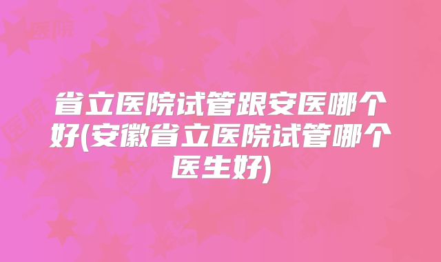省立医院试管跟安医哪个好(安徽省立医院试管哪个医生好)