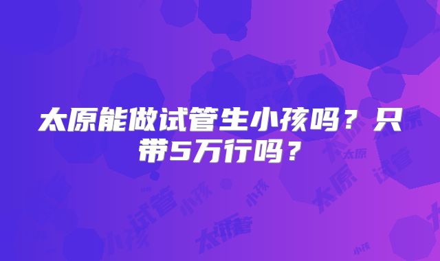 太原能做试管生小孩吗?只带5万行吗?