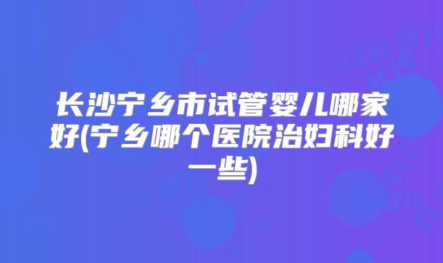 长沙宁乡市试管婴儿哪家好(宁乡哪个医院治妇科好一些)