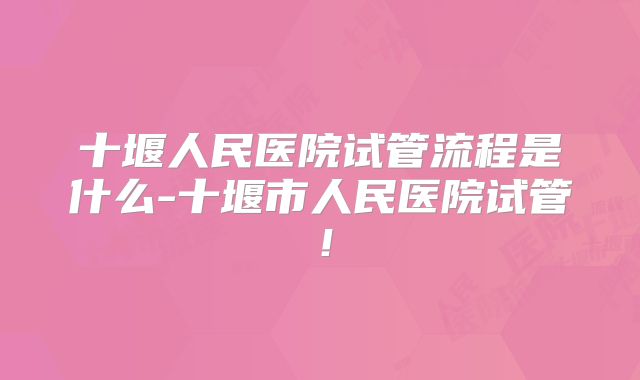 十堰人民医院试管流程是什么-十堰市人民医院试管！
