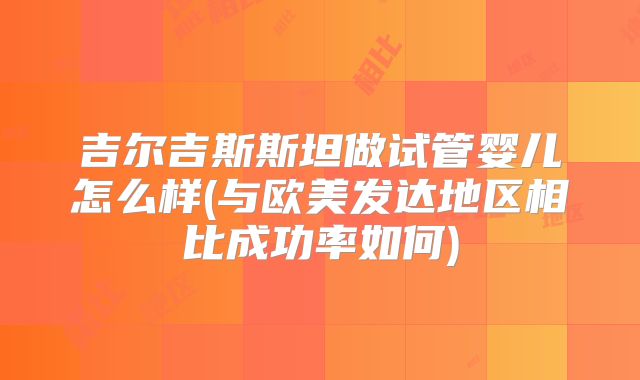 吉尔吉斯斯坦做试管婴儿怎么样(与欧美发达地区相比成功率如何)
