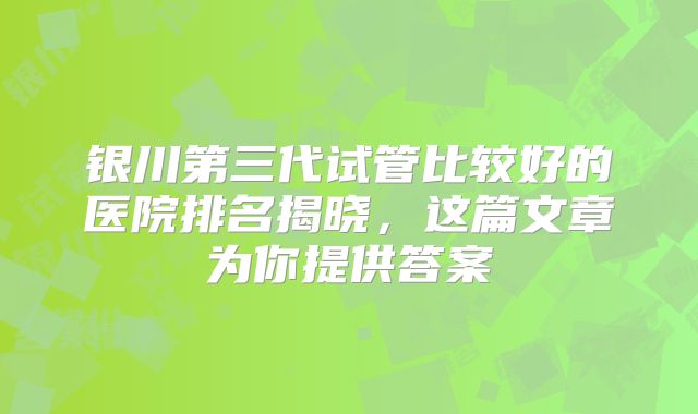 银川第三代试管比较好的医院排名揭晓，这篇文章为你提供答案