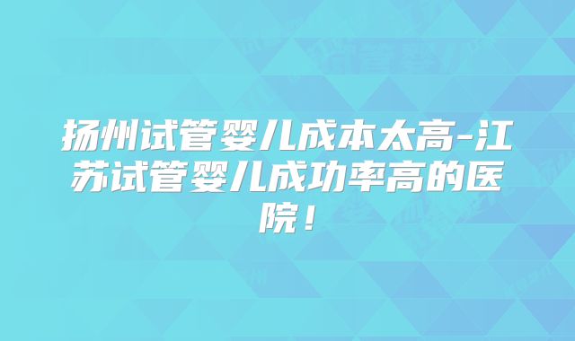 扬州试管婴儿成本太高-江苏试管婴儿成功率高的医院!